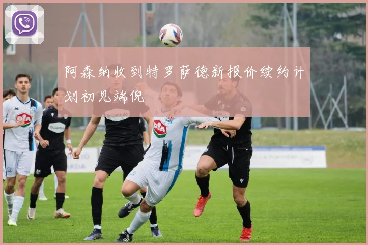 阿森纳收到特罗萨德新报价续约计划初见端倪