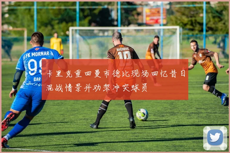 卡里克重回曼市德比现场回忆昔日混战情景并劝架冲突球员