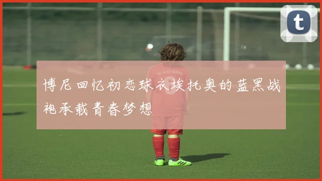 博尼回忆初恋球衣埃托奥的蓝黑战袍承载青春梦想
