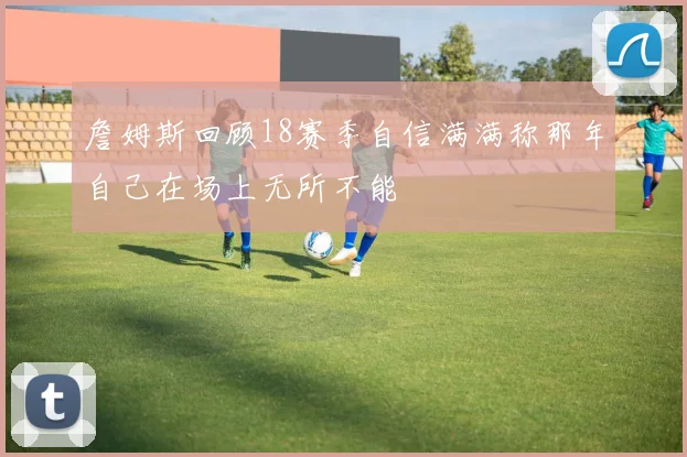 詹姆斯回顾18赛季自信满满称那年自己在场上无所不能