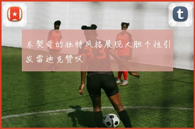东契奇的独特风格展现大胆个性引发雷迪克赞叹