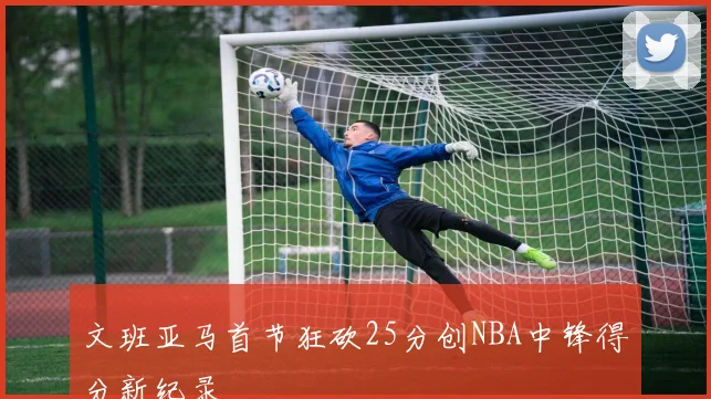 文班亚马首节狂砍25分创NBA中锋得分新纪录