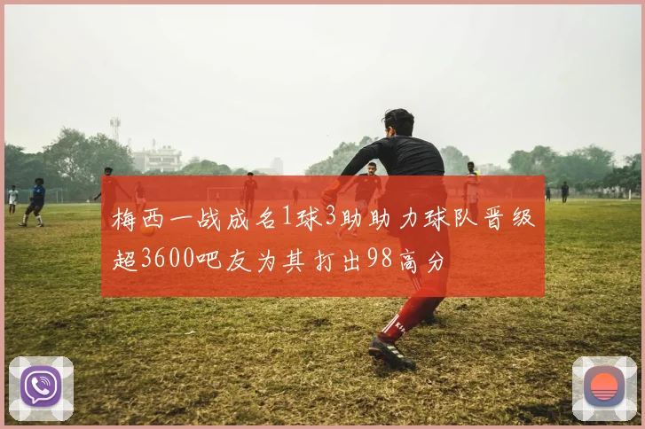 梅西一战成名1球3助助力球队晋级超3600吧友为其打出98高分