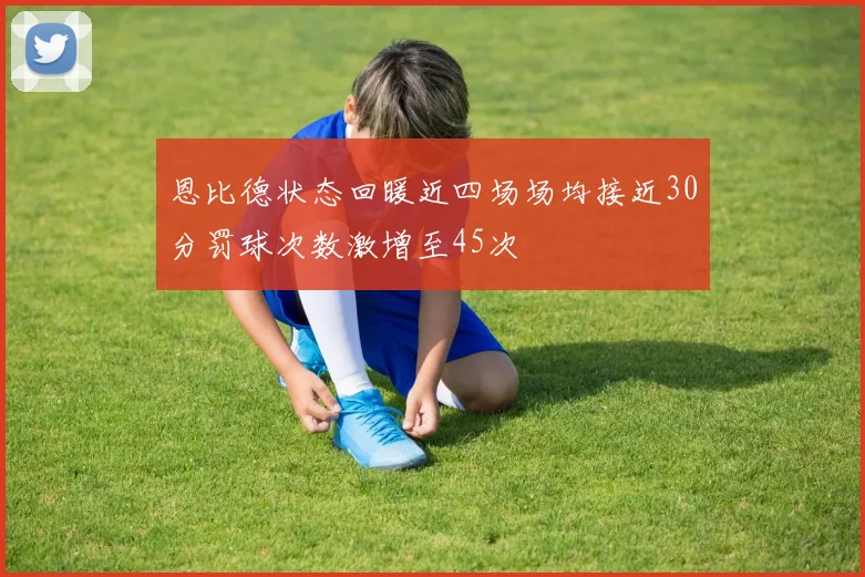 恩比德状态回暖近四场场均接近30分罚球次数激增至45次