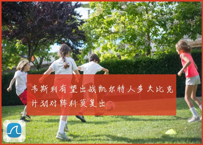 韦斯利有望出战凯尔特人多夫比克计划对阵科莫复出