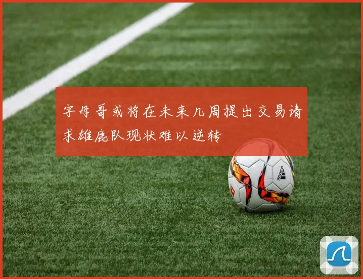 字母哥或将在未来几周提出交易请求雄鹿队现状难以逆转