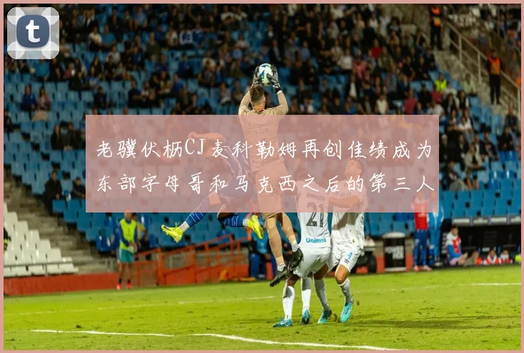 老骥伏枥CJ麦科勒姆再创佳绩成为东部字母哥和马克西之后的第三人