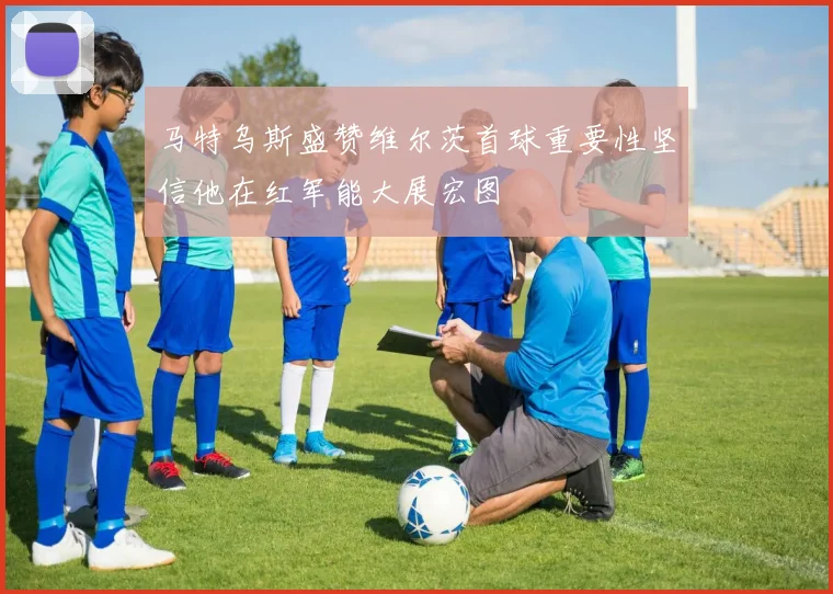 马特乌斯盛赞维尔茨首球重要性坚信他在红军能大展宏图